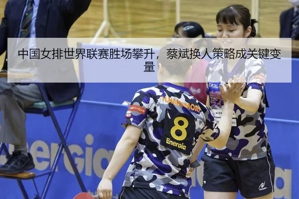 中国女排世界联赛胜场攀升，蔡斌换人策略成关键变量